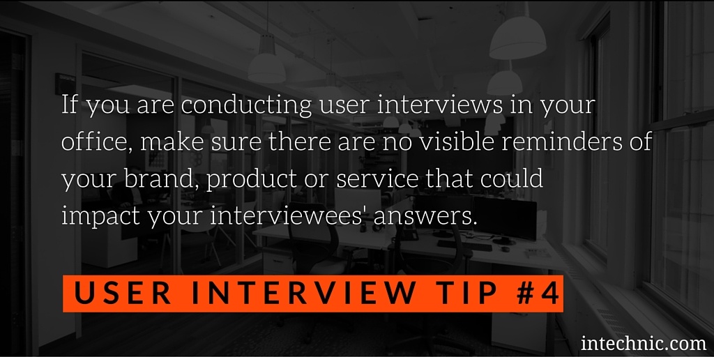 Make sure there are no visible reminders of your brand, product or service that could impact your interviewees' answers