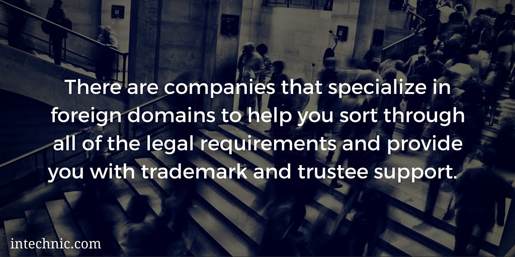 There are companies that specialize in foreign domains to help you sort through all of the legal requirements and provide you with trademark and trust