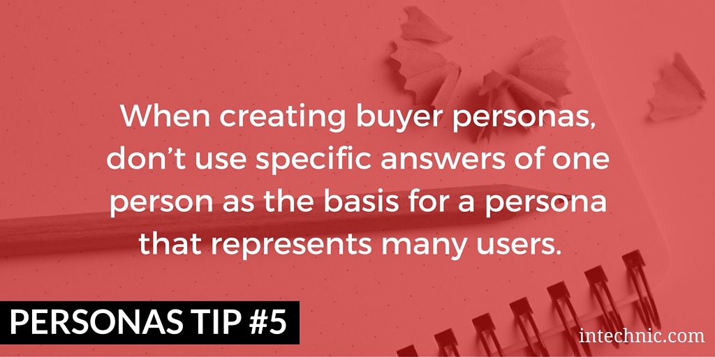 When creating buyer personas, don’t use specific answers of one person as the basis for a persona that represents many users When creating buyer personas, don’t use specific answers of one person as the basis for a persona that represents many users