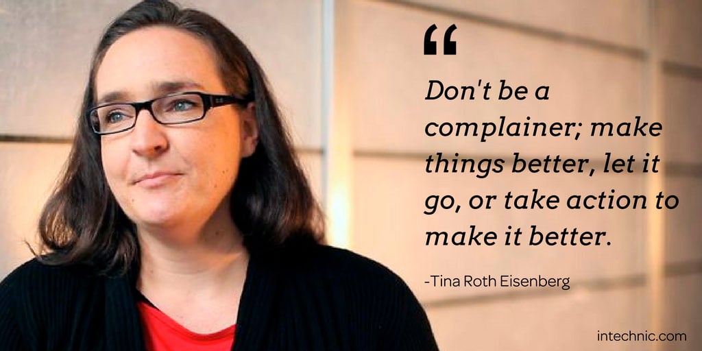 Don't be a complainer; make things better, let it go, or take action to make it better - Tina Roth Eisenberg